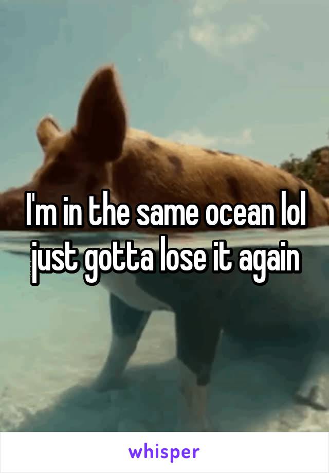 I'm in the same ocean lol just gotta lose it again