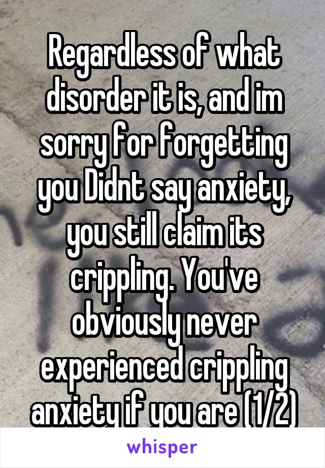 Regardless of what disorder it is, and im sorry for forgetting you Didnt say anxiety, you still claim its crippling. You've obviously never experienced crippling anxiety if you are (1/2)