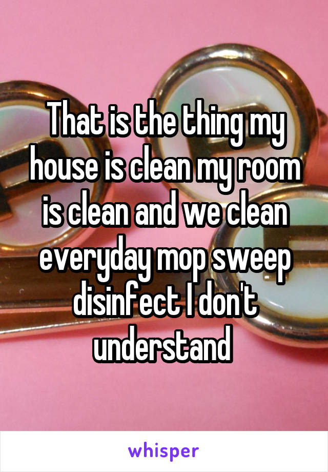 That is the thing my house is clean my room is clean and we clean everyday mop sweep disinfect I don't understand 