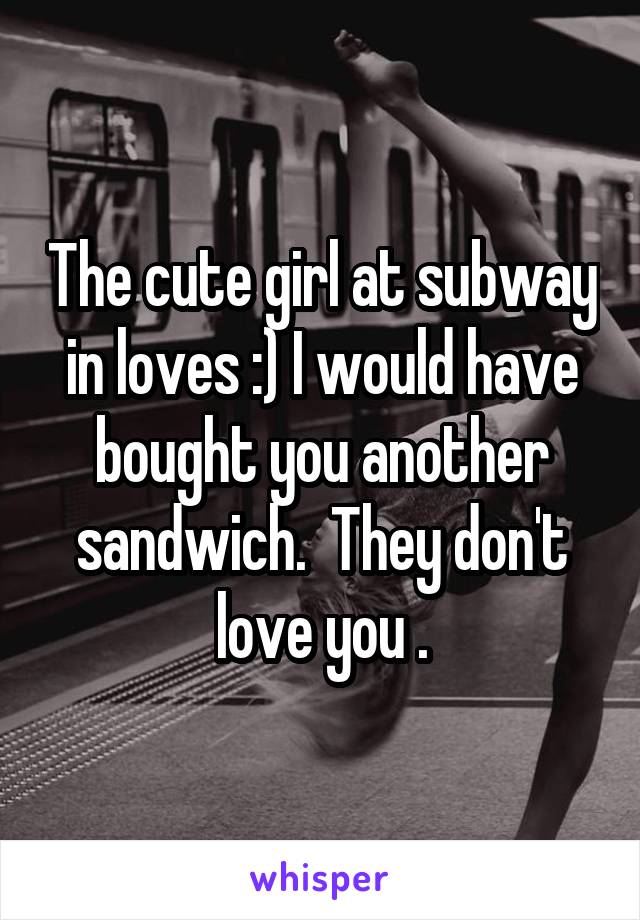 The cute girl at subway in loves :) I would have bought you another sandwich.  They don't love you .