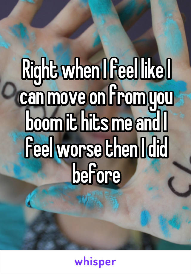 Right when I feel like I can move on from you boom it hits me and I feel worse then I did before
