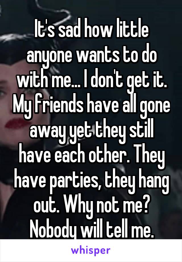 It's sad how little anyone wants to do with me... I don't get it. My friends have all gone away yet they still have each other. They have parties, they hang out. Why not me? Nobody will tell me.