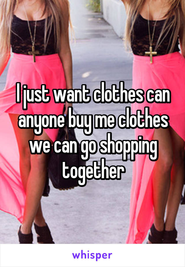 I just want clothes can anyone buy me clothes we can go shopping together