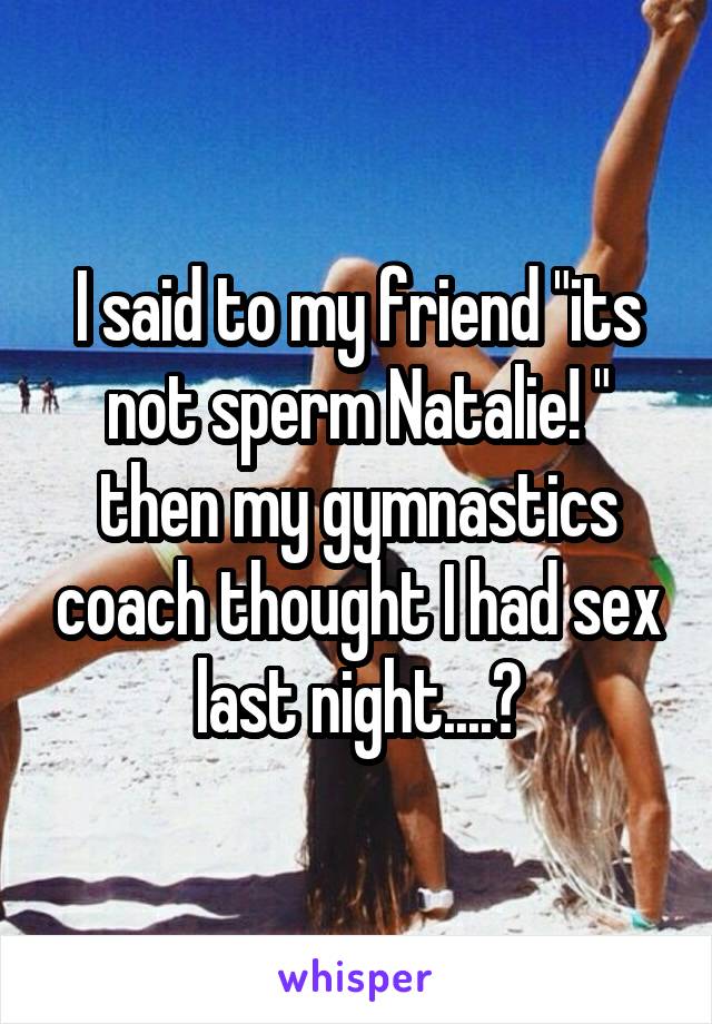 I said to my friend "its not sperm Natalie! " then my gymnastics coach thought I had sex last night....?