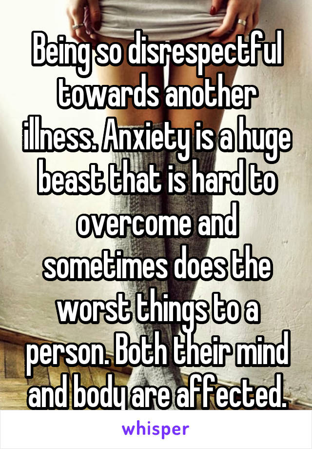 Being so disrespectful towards another illness. Anxiety is a huge beast that is hard to overcome and sometimes does the worst things to a person. Both their mind and body are affected.