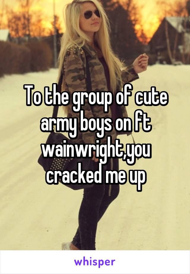 To the group of cute army boys on ft wainwright,you cracked me up