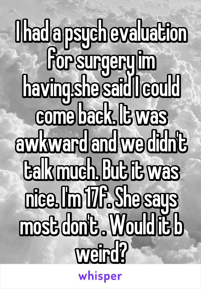 I had a psych evaluation for surgery im having.she said I could come back. It was awkward and we didn't talk much. But it was nice. I'm 17f. She says most don't . Would it b weird?