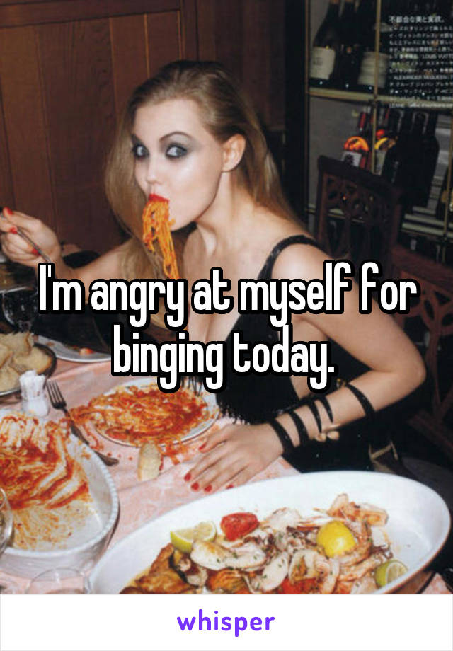 I'm angry at myself for binging today. 