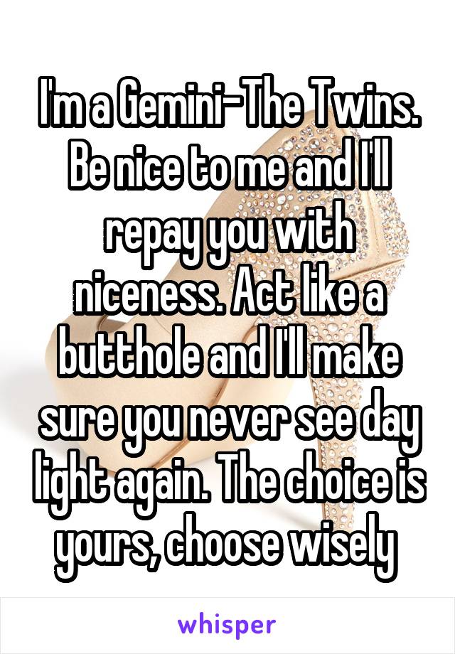 I'm a Gemini-The Twins. Be nice to me and I'll repay you with niceness. Act like a butthole and I'll make sure you never see day light again. The choice is yours, choose wisely 