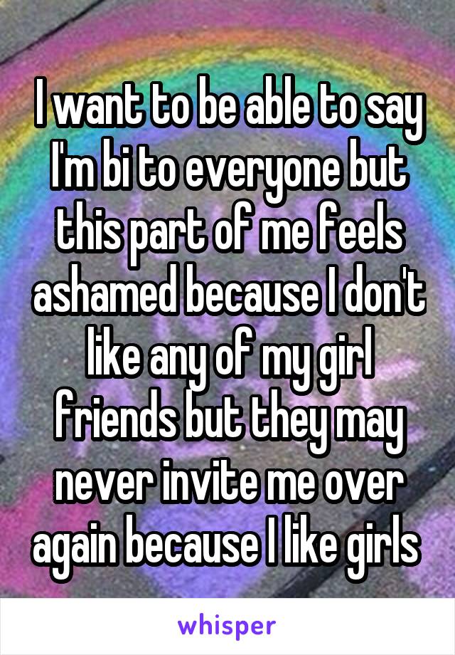 I want to be able to say I'm bi to everyone but this part of me feels ashamed because I don't like any of my girl friends but they may never invite me over again because I like girls 