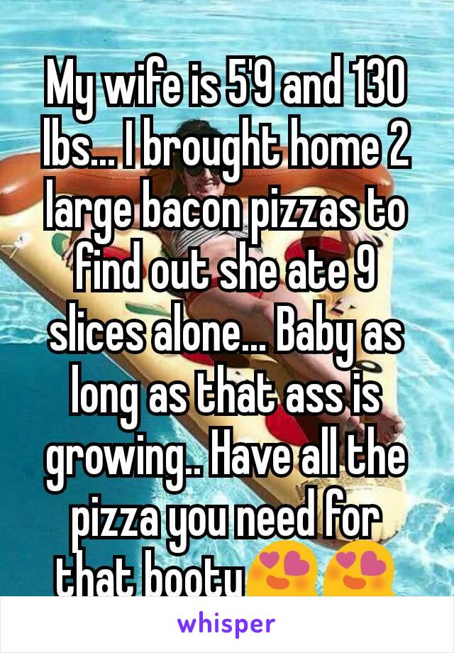 My wife is 5'9 and 130 lbs... I brought home 2 large bacon pizzas to find out she ate 9 slices alone... Baby as long as that ass is growing.. Have all the pizza you need for that booty😍😍