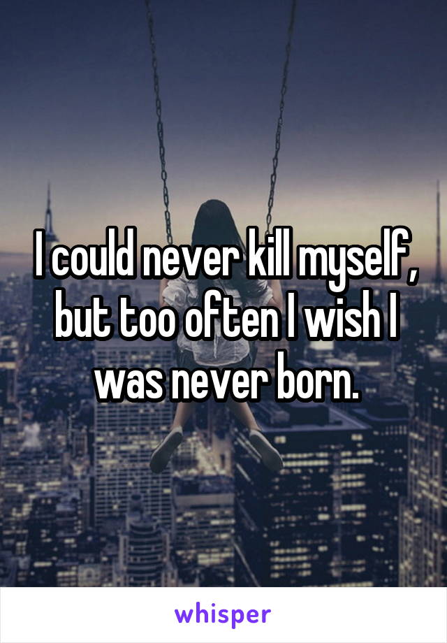 I could never kill myself, but too often I wish I was never born.