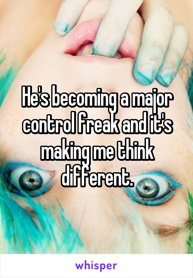 He's becoming a major control freak and it's making me think different.