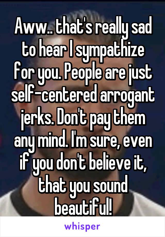 Aww.. that's really sad to hear I sympathize for you. People are just self-centered arrogant jerks. Don't pay them any mind. I'm sure, even if you don't believe it, that you sound beautiful!