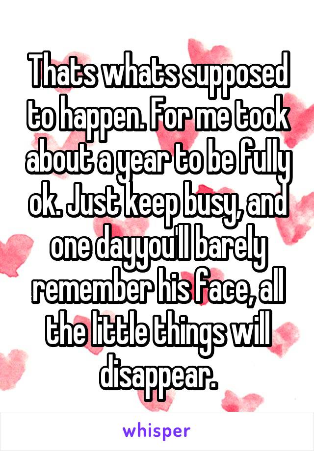 Thats whats supposed to happen. For me took about a year to be fully ok. Just keep busy, and one dayyou'll barely remember his face, all the little things will disappear.