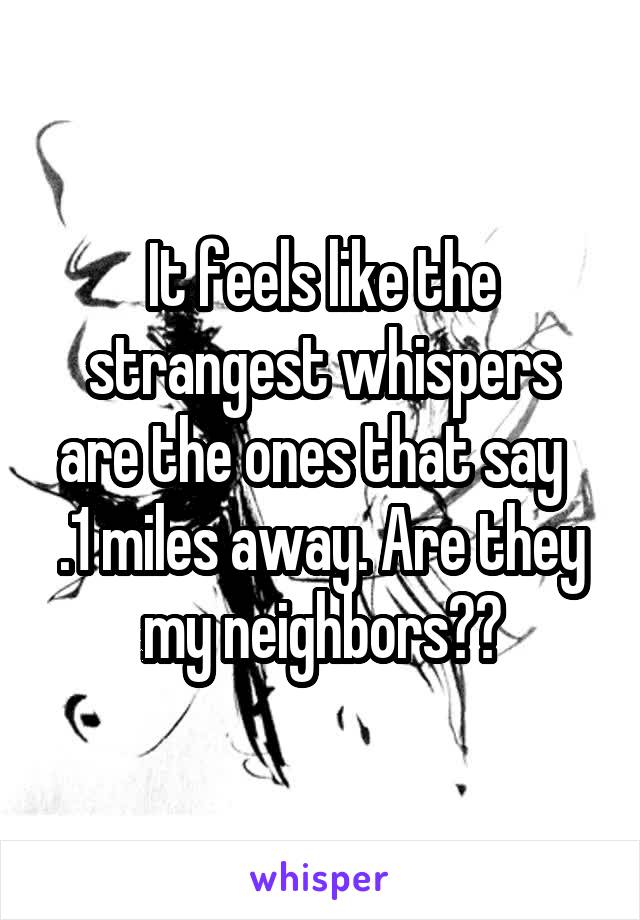 It feels like the strangest whispers are the ones that say   .1 miles away. Are they my neighbors??