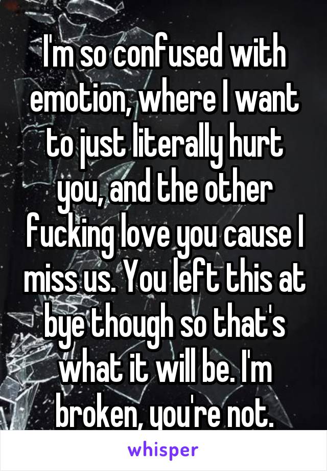 I'm so confused with emotion, where I want to just literally hurt you, and the other fucking love you cause I miss us. You left this at bye though so that's what it will be. I'm broken, you're not.