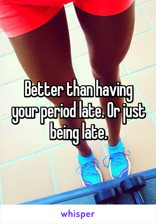 Better than having your period late. Or just being late.