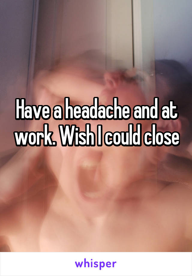 Have a headache and at work. Wish I could close 