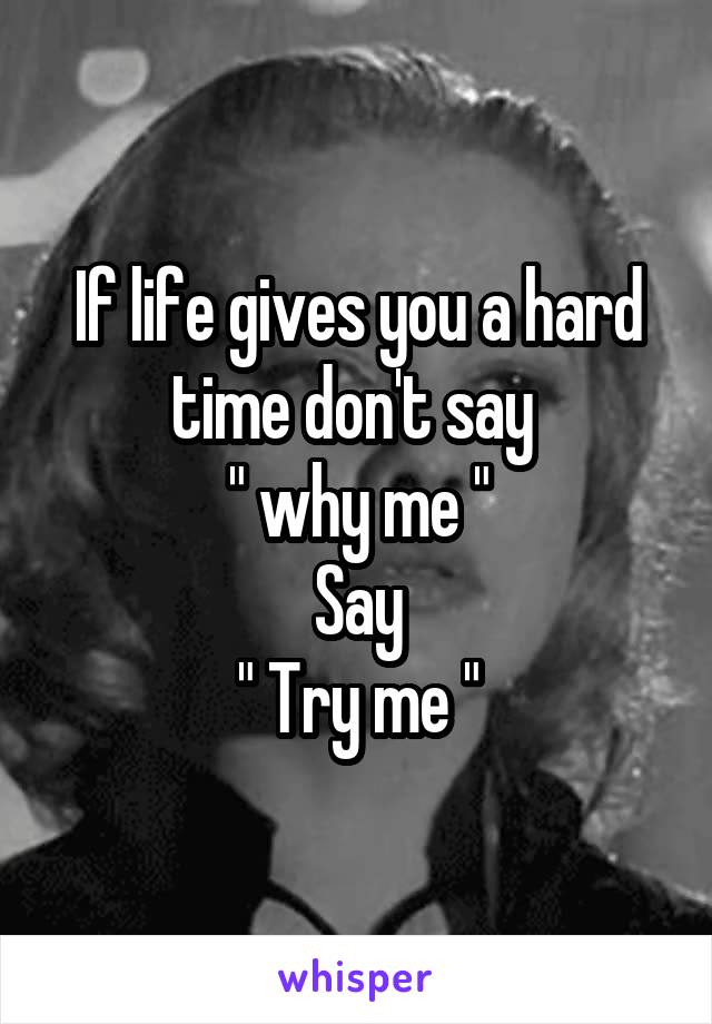 If life gives you a hard time don't say 
" why me "
Say
" Try me "