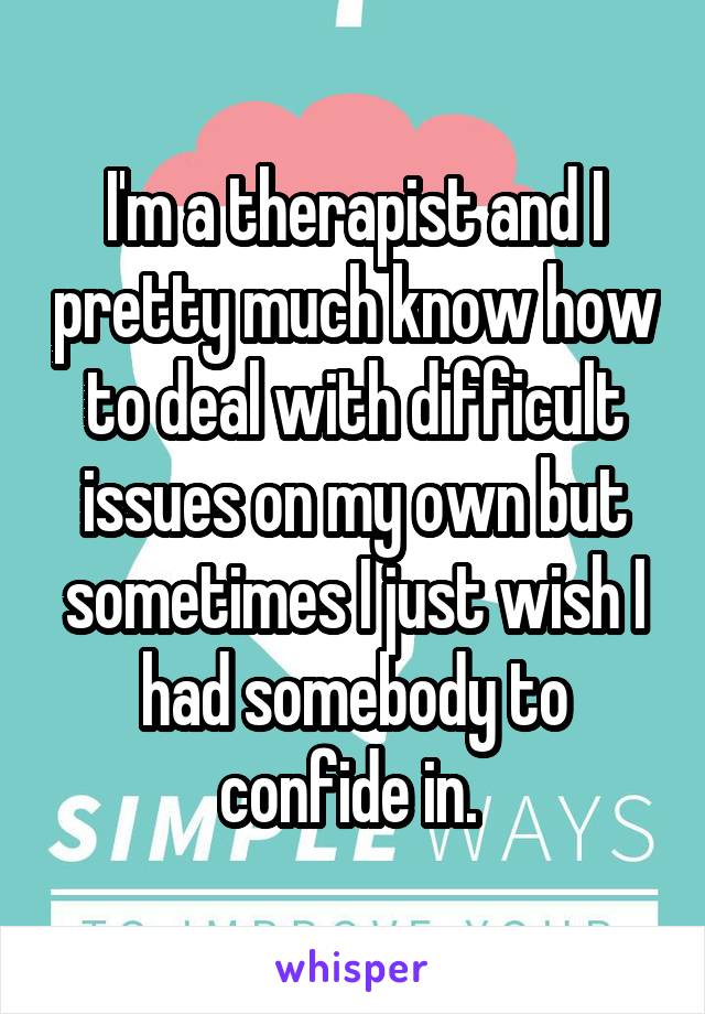 I'm a therapist and I pretty much know how to deal with difficult issues on my own but sometimes I just wish I had somebody to confide in. 