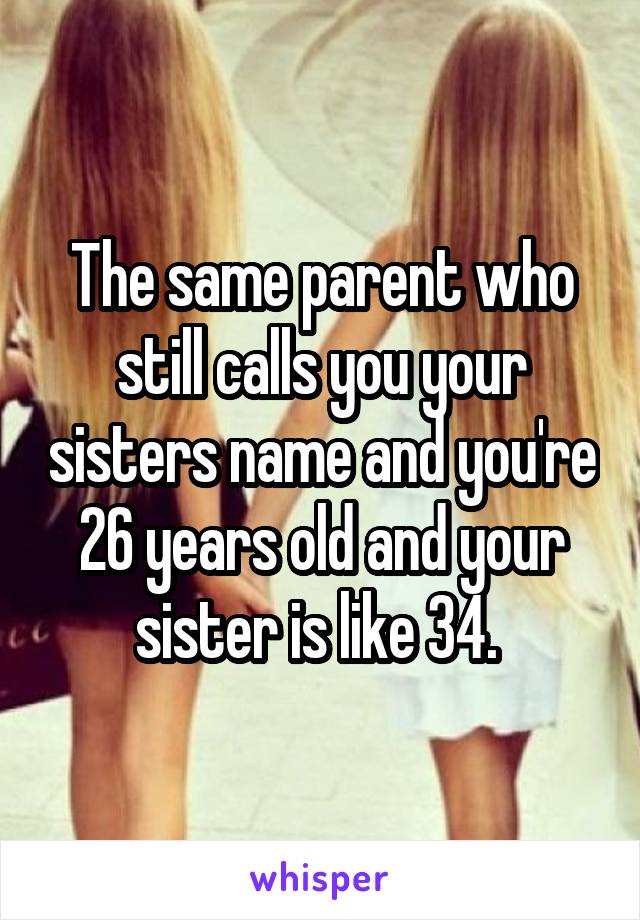 The same parent who still calls you your sisters name and you're 26 years old and your sister is like 34. 