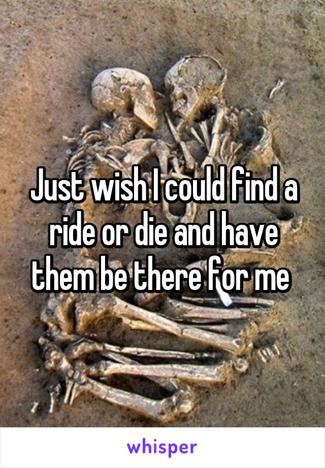 Just wish I could find a ride or die and have them be there for me 