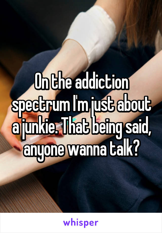 On the addiction spectrum I'm just about a junkie. That being said, anyone wanna talk?