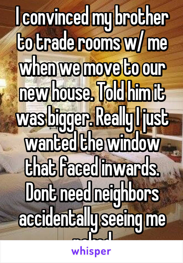 I convinced my brother to trade rooms w/ me when we move to our new house. Told him it was bigger. Really I just wanted the window that faced inwards. Dont need neighbors accidentally seeing me naked