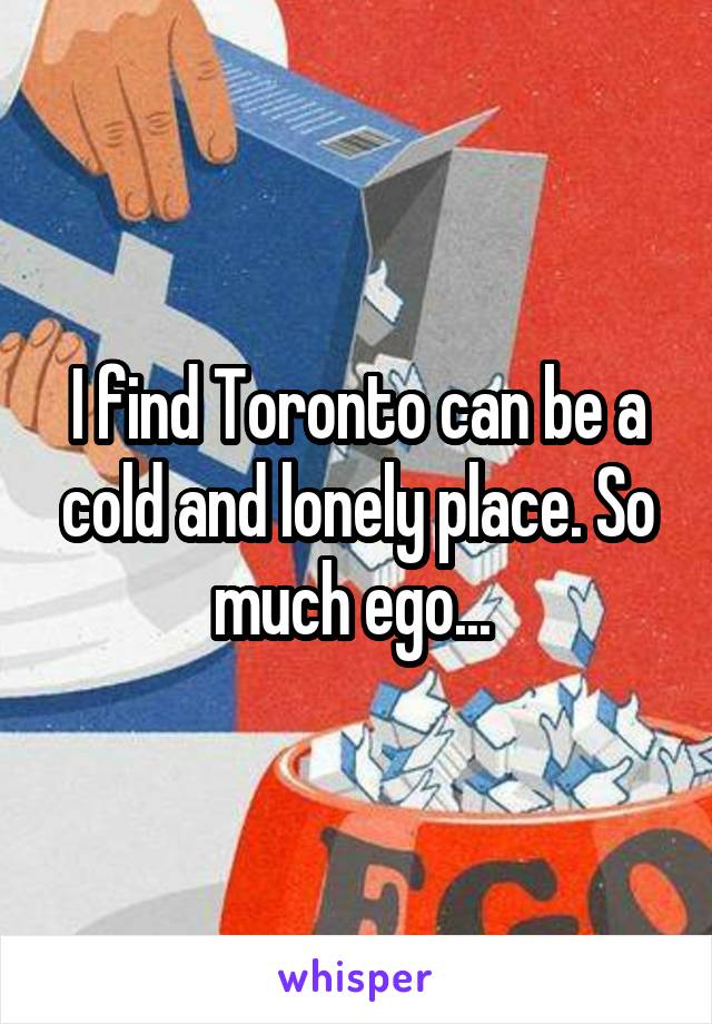 I find Toronto can be a cold and lonely place. So much ego... 