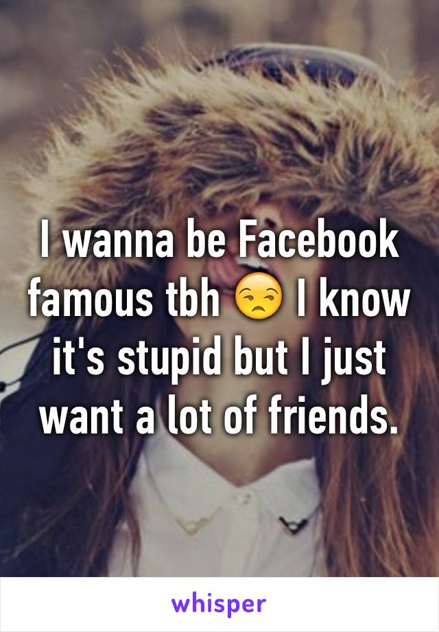 I wanna be Facebook famous tbh 😒 I know it's stupid but I just want a lot of friends. 