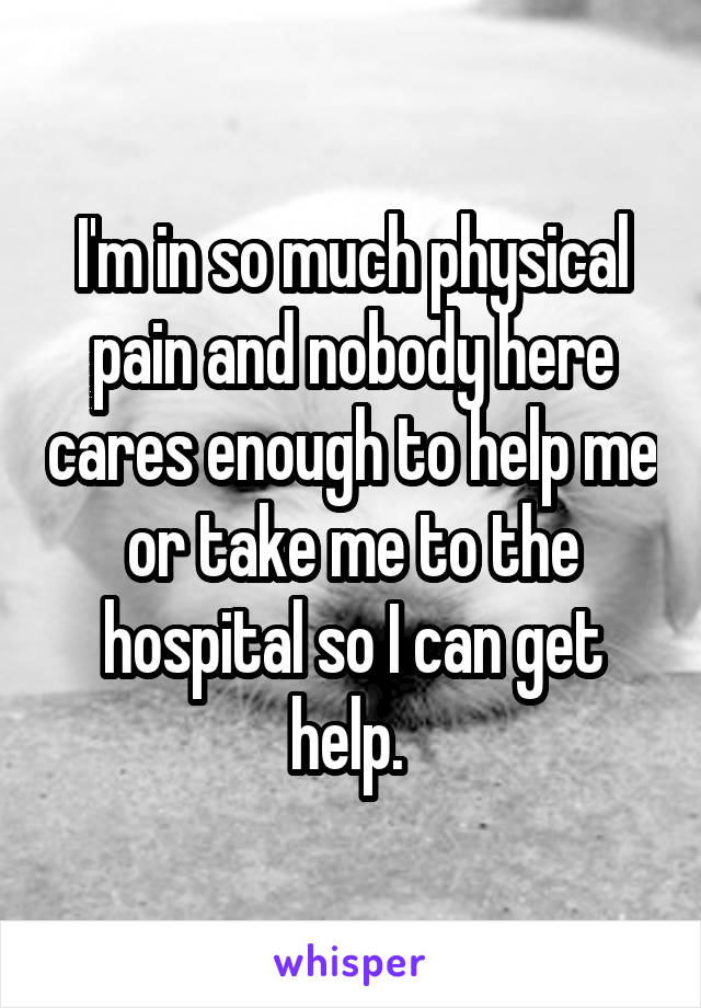 I'm in so much physical pain and nobody here cares enough to help me or take me to the hospital so I can get help. 