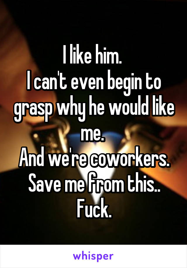 I like him. 
I can't even begin to grasp why he would like me. 
And we're coworkers.
Save me from this..
Fuck.