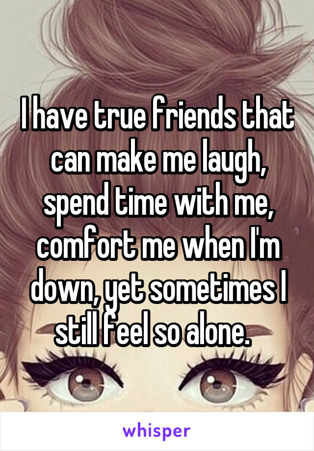 I have true friends that can make me laugh, spend time with me, comfort me when I'm down, yet sometimes I still feel so alone.  