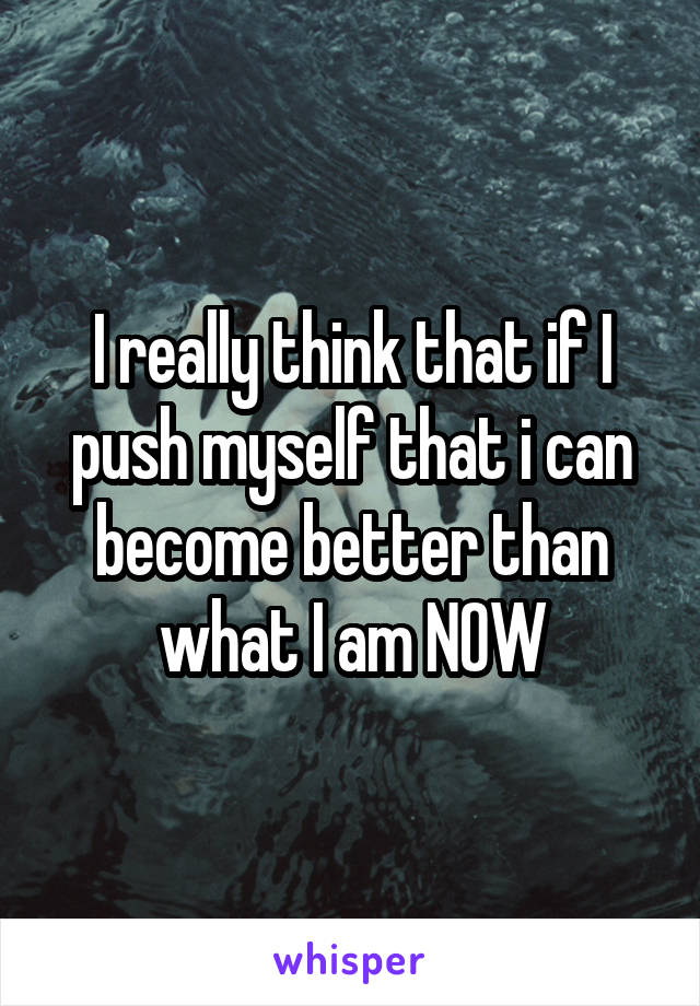 I really think that if I push myself that i can become better than what I am NOW