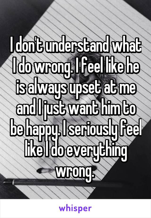 I don't understand what I do wrong. I feel like he is always upset at me and I just want him to be happy. I seriously feel like I do everything wrong. 