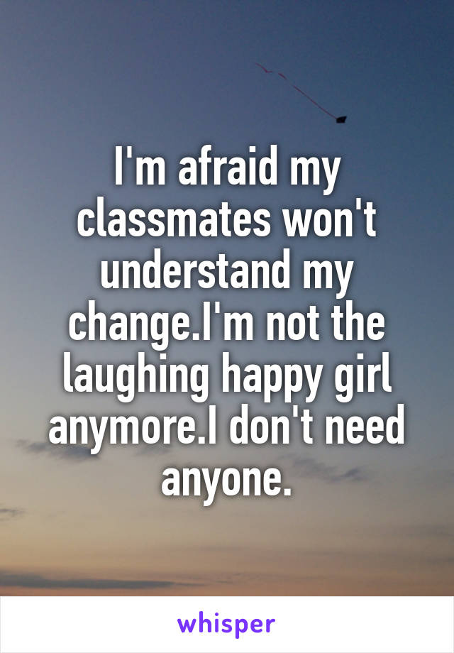 I'm afraid my classmates won't understand my change.I'm not the laughing happy girl anymore.I don't need anyone.