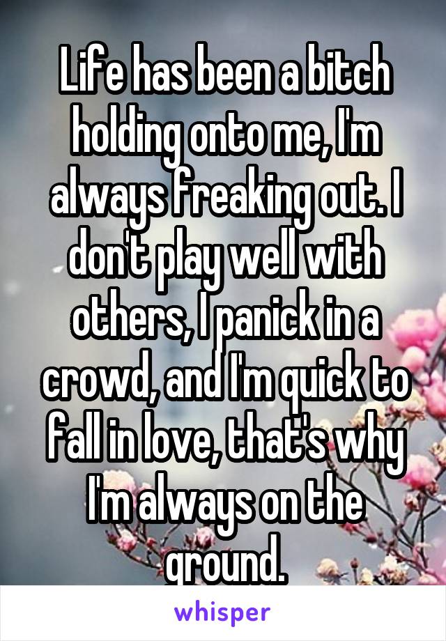 Life has been a bitch holding onto me, I'm always freaking out. I don't play well with others, I panick in a crowd, and I'm quick to fall in love, that's why I'm always on the ground.