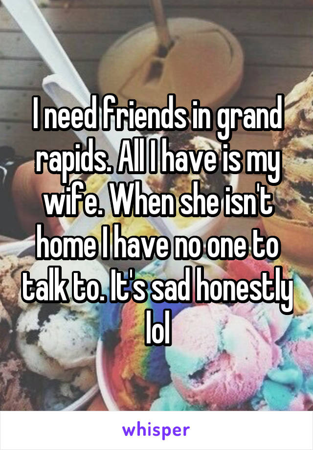 I need friends in grand rapids. All I have is my wife. When she isn't home I have no one to talk to. It's sad honestly lol