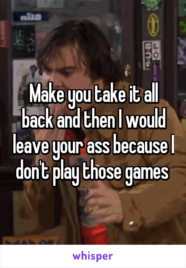 Make you take it all back and then I would leave your ass because I don't play those games 