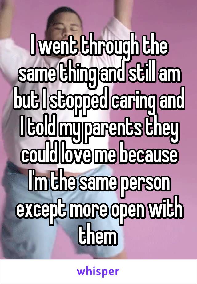 I went through the same thing and still am but I stopped caring and I told my parents they could love me because I'm the same person except more open with them 