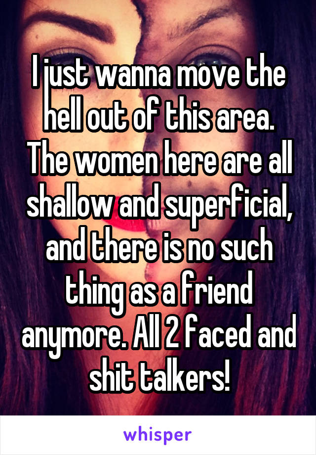 I just wanna move the hell out of this area. The women here are all shallow and superficial, and there is no such thing as a friend anymore. All 2 faced and shit talkers!