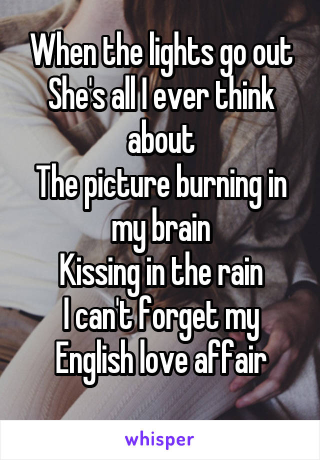 When the lights go out
She's all I ever think about
The picture burning in my brain
Kissing in the rain
I can't forget my English love affair
