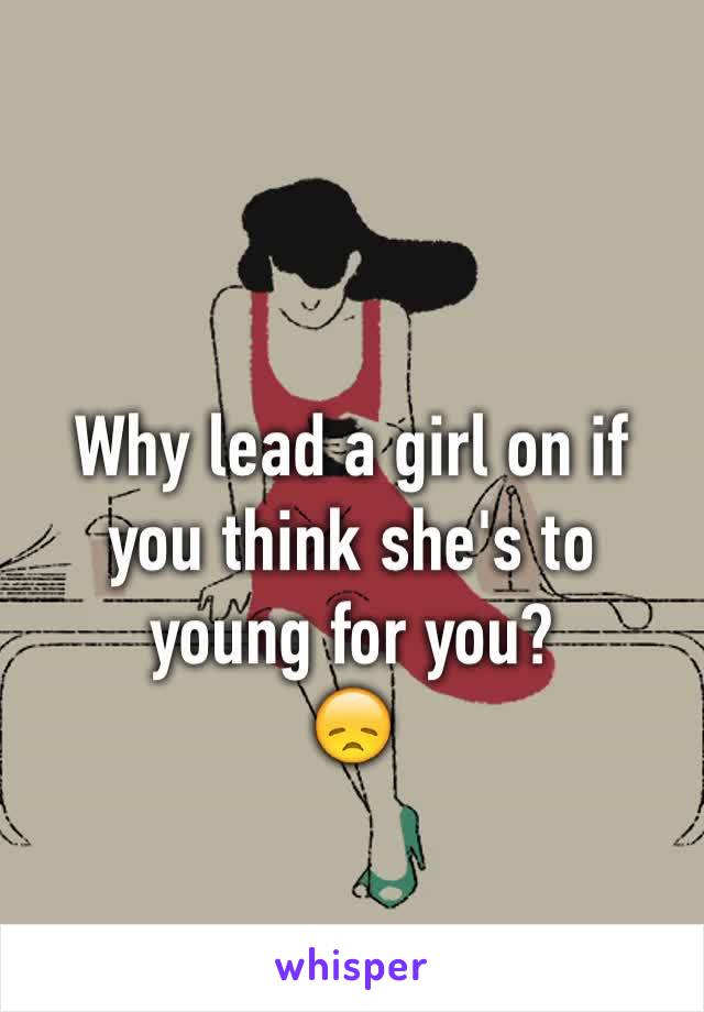 Why lead a girl on if you think she's to young for you?
😞