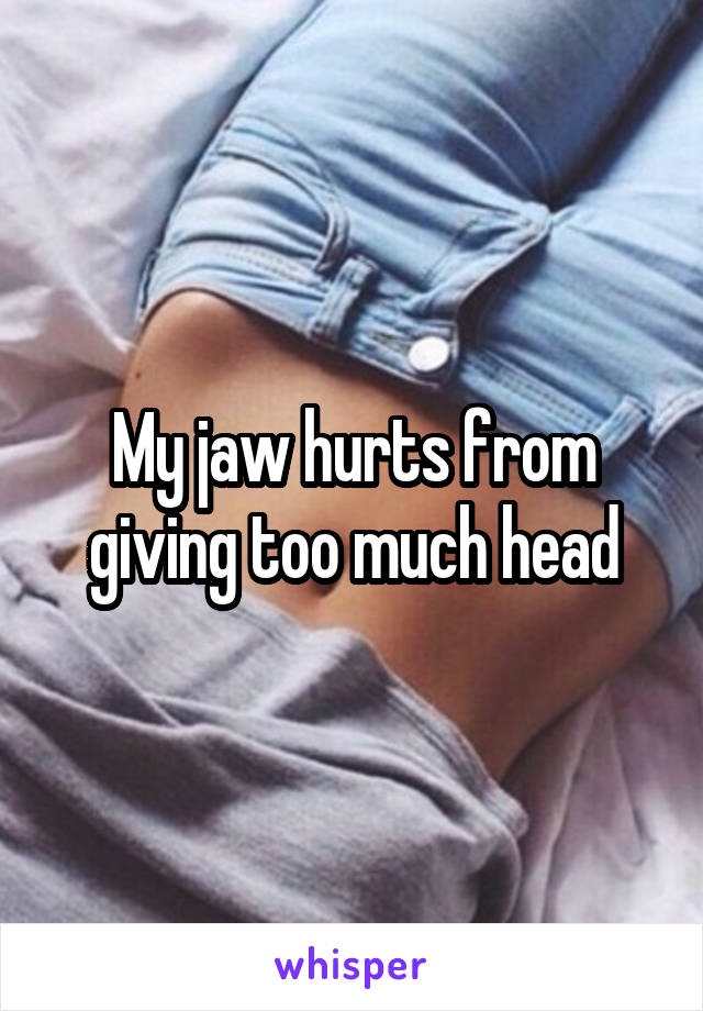 My jaw hurts from giving too much head