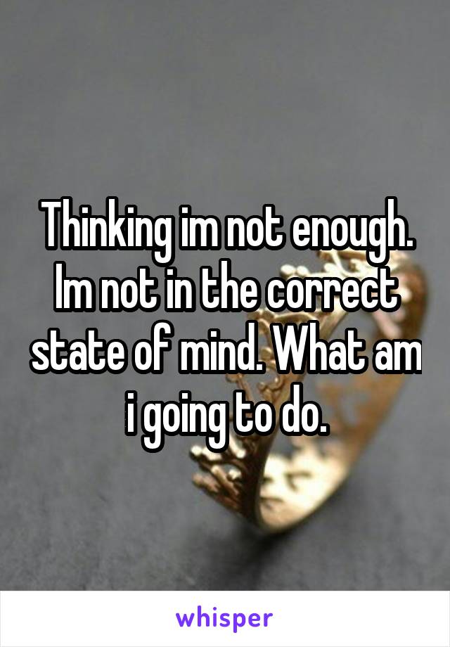 Thinking im not enough. Im not in the correct state of mind. What am i going to do.