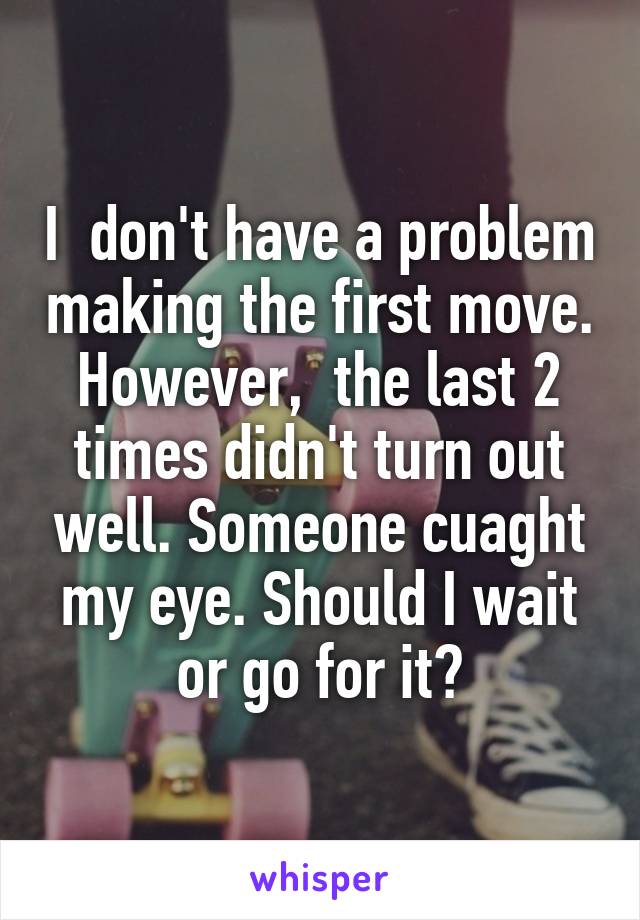 I  don't have a problem making the first move. However,  the last 2 times didn't turn out well. Someone cuaght my eye. Should I wait or go for it?