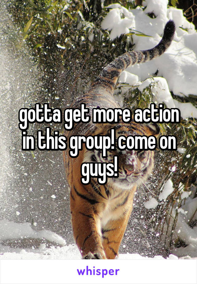 gotta get more action in this group! come on guys!