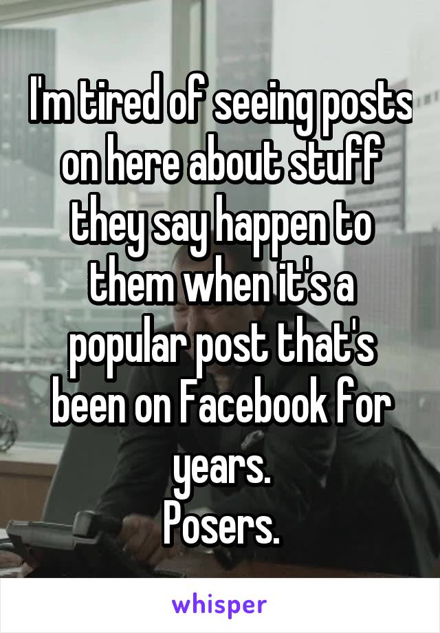 I'm tired of seeing posts on here about stuff they say happen to them when it's a popular post that's been on Facebook for years.
 Posers. 