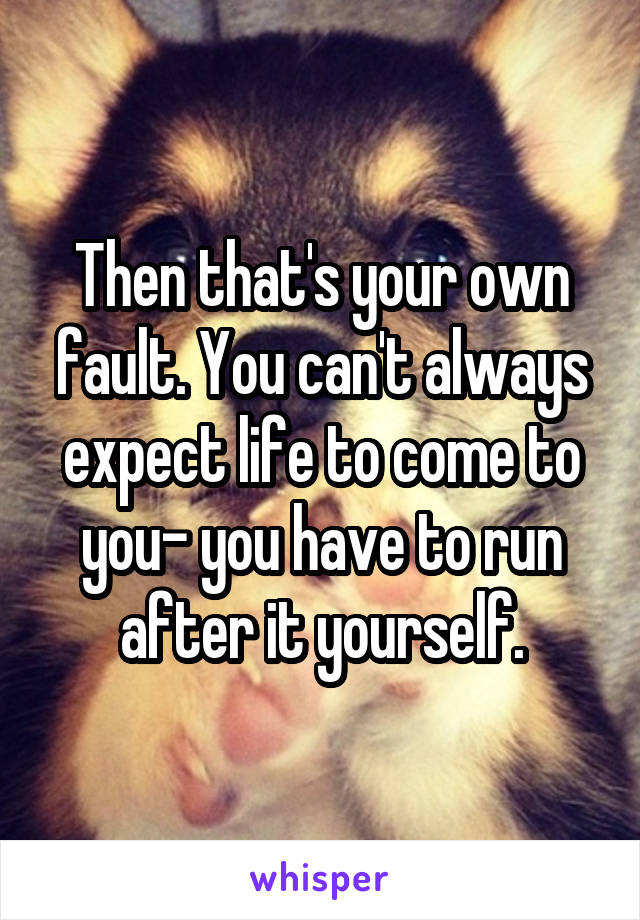 Then that's your own fault. You can't always expect life to come to you- you have to run after it yourself.